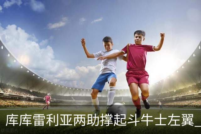 库库雷利亚两助撑起斗牛士左翼 攻防俱佳皇马淘到珍宝