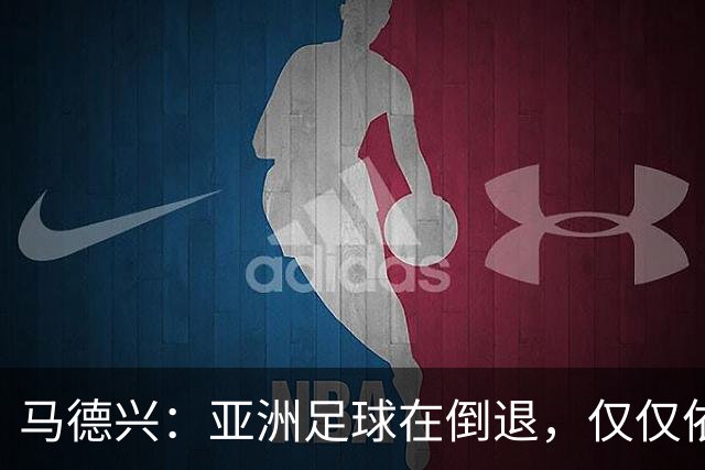 马德兴：亚洲足球在倒退，仅仅依靠外援和资本救不了亚洲足球